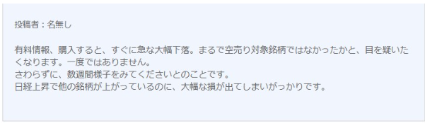 悪い口コミです。  優良情報、購入すると、すぐに急な大幅下落。まるで空売り対象銘柄ではなかったかと、目を疑いたくなります。一度ではありません。さわらずに、数週間様子を見てくださいとのことです。日経上昇でほかの銘柄が上がっているのに、大幅な損が出てしまいがっかりです。