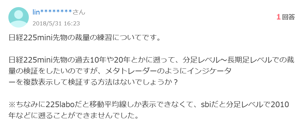 日経225mini先物の裁量の練習についてです。
日経225mini先物の過去10年や20年とかに遡って、分足レベル~長期足レベルでの裁量の検証をしたいのですが、メタトレーダーのようにインジケータ
一を複数表示して検証する方法はないでしょうか?
※ちなみに225laboだと移動平均線しか表示できなくて、sbiだと分足レベルで2010 年などに遡ることができませんでした。