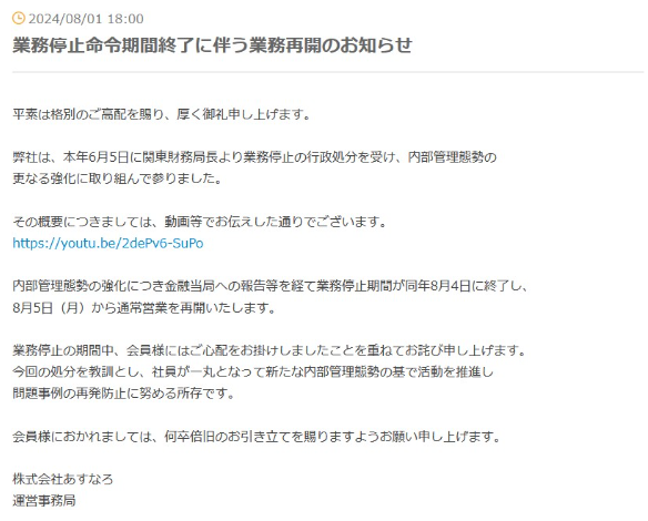 営業再開の文書です。  2024/08/01 18:00
業務停止命令期間終了に伴う業務再開のお知らせ
平素は格別のご高配を賜り、厚く御礼申し上げます。
弊社は、本年6月5日に関東財務局長より業務停止の行政処分を受け、 内部管理態勢の 更なる強化に取り組んで参りました。
その概要につきましては、 動画等でお伝えした通りでございます。
https://youtu.be/2dePv6-SuPo
内部管理態勢の強化につき金融当局への報告等を経て業務停止期間が同年8月4日に終了し、 8月5日 (月)から通常営業を再開いたします。
業務停止の期間中、 会員様にはご心配をお掛けしましたことを重ねてお詫び申し上げます。 今回の処分を教訓とし、 社員が一丸となって新たな内部管理態勢の基で活動を推進し 問題事例の再発防止に努める所存です。
会員様におかれましては、 何卒倍旧のお引き立てを賜りますようお願い申し上げます。
株式会社あすなろ
運営事務局