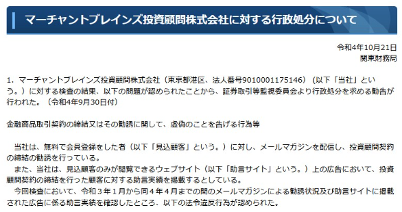 マーチャントブレインズ投資顧問株式会社に対する行政処分について
令和4年10月21日 関東財務局
1. マーチャントブレインズ投資顧問株式会社 (東京都港区、 法人番号 9010001175146) (以下「当社」とい う。)に対する検査の結果、 以下の問題が認められたことから、証券取引等監視委員会より行政処分を求める勧告が 行われた。 (令和4年9月30日付)
金融商品取引契約の締結又はその勧誘に関して、 虚偽のことを告げる行為等
当社は、無料で会員登録をした者(以下「見込顧客」という。)に対し、 メールマガジンを配信し、 投資顧問契約 の締結の勧誘を行っている
また、当社は、 見込顧客のみが閲覧できるウェブサイト(以下「助言サイト」という。) 上の広告において、投資 顧問契約の締結を行った顧客に対する助言実績を掲載するとしている。
今回検査において、 令和3年1月から同4年4月までの間のメールマガジンによる勧誘状況及び助言サイトに掲載 された広告に係る助言実績を確認したところ、以下の法令違反行為が認められた。