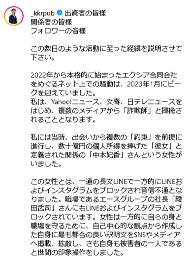 出資者の皆様
関係者の皆様
フォロワーの皆様
この数日のような活動に至った経緯を説明させて 下さい。
2022年から本格的に始まったエクシア合同会社 をめぐるネット上での騒動は、2023年1月にピー クを迎えていました。
私は、 Yahoo!ニュース、 文春、 日テレニュースを はじめ、複数のメディアから 「詐欺師」 と揶揄さ れることとなります。
私には当時、 出会いから複数の 「約束」 を前提に 進行し、数十億円の個人所得を捧げた 「彼女」 と 定義された関係の 「中本妃香」 さんという女性が いました。
この女性とは、一通の長文LINEで一方的にLINEお よびインスタグラムをブロックされ音信不通とな りました。 職場であるエースグループの社長「綾 田武司」さんにもLINEおよびインスタグラムをブ ロックされています。 女性は一方的に自らの身と 職場を守るために、 自己中心的な観点から作成し た自身に最も都合の良い釈明文をSNSやメディア へ掲載、 拡散し、さも自身も被害者の一人である と世間の印象操作をしました。