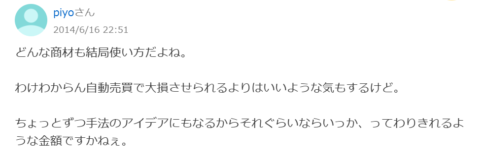 どんな商材も結局使い方だよね。
わけわからん自動売買で大損させられるよりはいいような気もするけど。
ちょっとずつ手法のアイデアにもなるからそれぐらいならいっか、ってわりきれるような金額ですかねぇ。