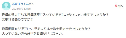 知恵袋の質問です。 投資の達人になる投資講座に入っている方はいらっしゃいますでしょうか?
元取れる感じですか? 投資動画を33万円で、見るより本を数十冊で十分でしょうか?
入っていない方も意見をお聞かせください。