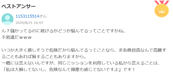 ん？儲かってるのに続けるかどうか悩んでるってことですかね。不思議だwww
いつか大きく損しそうで危機だから悩んでるってことなら、まあ株投信んで高騰することもあれば損することもありますから。一概には言えないんですが、同じミッションを利用している私から言えることは、「私は大損してないし、聞きなんて微塵も感じてないですよ」です！