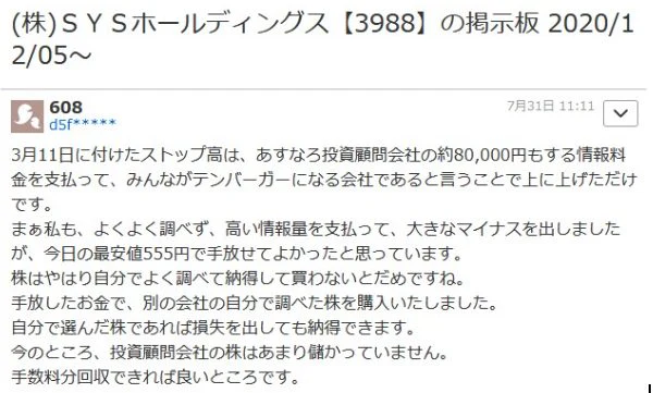 悪い口コミです。  (株)SYSホールディングス 【3988】 の掲示板 2020/1
2/05~
608
d5f***
7月31日 11:11
3月11日に付けたストップ高は、 あすなろ投資顧問会社の約80,000円もする情報料 金を支払って、みんながテンバーガーになる会社であると言うことで上に上げただけ です。
まぁ私も、よくよく調べず、 高い情報量を支払って、 大きなマイナスを出しました
が、今日の最安値555円で手放せてよかったと思っています。
株はやはり自分でよく調べて納得して買わないとだめですね。
手放したお金で、 別の会社の自分で調べた株を購入いたしました。
自分で選んだ株であれば損失を出しても納得できます。
今のところ、 投資顧問会社の株はあまり儲かっていません。
手数料分回収できれば良いところです。