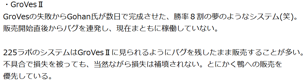 GroVesの失敗からGohan氏が数日で完成させた、勝率8割の夢のようなシステム(笑)。 販売開始直後からバグを連発し、現在まともに稼働していない。
225ラボのシステムはGroVes IⅡに見られるようにバグを残したまま販売することが多い。 不具合で損失を被っても、当然ながら損失は補填されない。とにかく鴨への販売を優先している。
