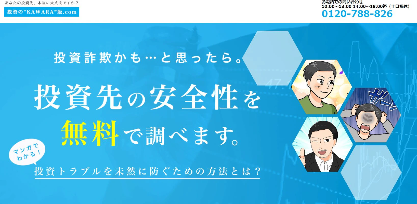 上部：
「あなたの投資先、本当に大丈夫ですか？」
「投資の"KAWARA"版.com」
「お電話でのお問い合わせ 10:00～13:00 14:00～18:00迄（土日祝休）」
「0120-788-826」
メイン部分：
「投資詐欺かも…と思ったら。」
「投資先の安全性を無料で調べます。」
「マンガでわかる！」
「投資トラブルを未然に防ぐための方法とは？」