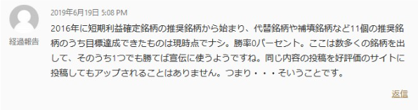 株式投資クラブのスクリーンショットです。

2016年に短期利益確定銘柄の推奨銘柄から始まり、代替銘柄や補填銘柄など11個の推奨銘柄のうち目標達成できたものは現時点でナシ。勝率0パーセント。ここは数多くの銘柄を出して、そのうち1つでも勝てば宣伝に使うようですね。同じ内容の投稿を好評価のサイトに投稿してもアップされることはありません。つまり···そういうことです。