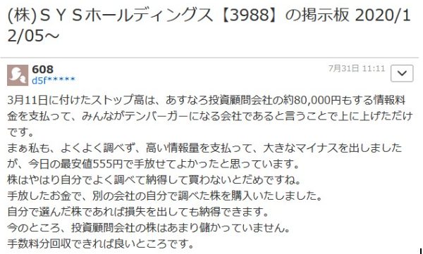 悪い口コミです。

(株)SYSホールディングス 【3988】 の掲示板 2020/1
2/05~
608
d5f***
7月31日 11:11
3月11日に付けたストップ高は、 あすなろ投資顧問会社の約80,000円もする情報料 金を支払って、みんながテンバーガーになる会社であると言うことで上に上げただけ です。
まぁ私も、よくよく調べず、 高い情報量を支払って、 大きなマイナスを出しました
が、今日の最安値555円で手放せてよかったと思っています。
株はやはり自分でよく調べて納得して買わないとだめですね。
手放したお金で、 別の会社の自分で調べた株を購入いたしました。
自分で選んだ株であれば損失を出しても納得できます。
今のところ、 投資顧問会社の株はあまり儲かっていません。
手数料分回収できれば良いところです。