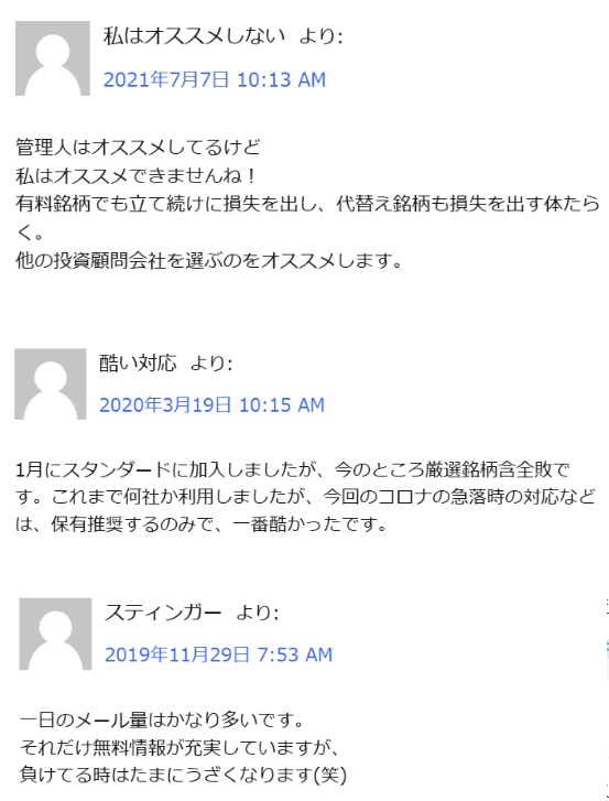 悪い口コミです。

管理人はおすすめしてるけど私はおすすめできませんね！
優良銘柄でも立て続けに損失を出し、代替え銘柄も損失を出す体たらく。
他の投資顧問会社を選ぶのをおすすめします。

1月にスタンダードに加入しましたが、今回のコロナの急落時の対応などは、保有推奨するのみで、一番ひどかったです。