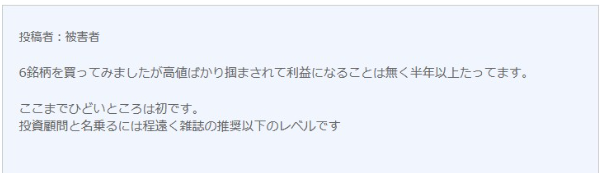 悪い口コミです。

６銘柄を買ってみましたが高値ばかりつかあされて利益になることはなく半年以上たってます。
ここまでひどいところは初です。
投資顧問と名乗るには程遠く雑誌の推奨以下のレベルです。