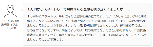 1万円からスタートし、 毎月微々たる金額を積み立ててましたが、...
1万円からスタートし、 毎月微々たる金額を積み立ててましたが、 10万円に達しないと引き 出すことができないため、 10万円未満で引き出したい場合は、 口座ごと解約しなければなり ません。 それがかなり不便です。 また、 毎月運用調整はされてますが、 運用開始直後はかな りの赤字になってしまい、 商品によっては一度も黒字になったことがありません。 口座開設 直後は自動運用にせず、 黒字の商品のものだけ残して、 しばらく放置した方がいいかもしれ ません。 その点が不満です。