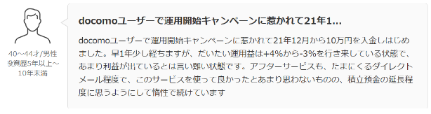 docomoユーザーで運用開始キャンペーンに惹かれて21年12月から10万円を入金しはじめ ました。 早1年少し経ちますが、 だいたい運用益は+4%から-3%を行き来している状態で、 あまり利益が出ているとは言い難い状態です。 アフターサービスも、 たまにくるダイレクト
メール程度で、このサービスを使って良かったとあまり思わないものの、 積立預金の延長程 度に思うようにして惰性で続けています