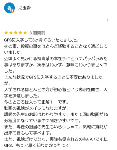 3週間前
GFSに入学して3ヶ月ぐらいたちました。
株の事、 投資の事をほとんど経験することなく過ごして
いました。
近頃よく見かける投資系の本を手にとってパラパラみた 事はありますが、 実感はわかず、 意味もわかりませんで した。
こんな状況でGFSに入学することに不安はありました
が、
入学されるほとんどの方が初心者という説明を聞き、入 学を決意しました。
今のところは入って正解! です。
動画の視聴がメインになりますが、
講師の先生のお話はわかりやすく、 また1回の動画が15
分程度になっているので聞きやすいです。
また、 専任の担当の先生もいらっしゃて、 気軽に質問が 出来て安心して学べます。
また、視聴だけでなく、 実践も促されるのもいいですね GFS、 もっと早く知りたかったです。