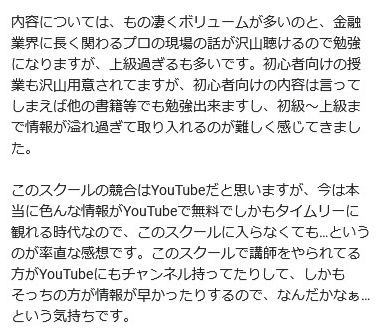 内容については、もの凄くボリュームが多いのと、金融 業界に長く関わるプロの現場の話が沢山聴けるので勉強 になりますが、 上級過ぎるも多いです。 初心者向けの授 業も沢山用意されてますが、 初心者向けの内容は言って しまえば他の書籍等でも勉強出来ますし、 初級~上級ま で情報が溢れ過ぎて取り入れるのが難しく感じてきまし た。
このスクールの競合はYouTubeだと思いますが、 今は本 当に色んな情報がYouTubeで無料でしかもタイムリーに 観れる時代なので、このスクールに入らなくても... という のが率直な感想です。 このスクールで講師をやられてる 方がYouTubeにもチャンネル持ってたりして、 しかも そっちの方が情報が早かったりするので、なんだかなぁ... という気持ちです。