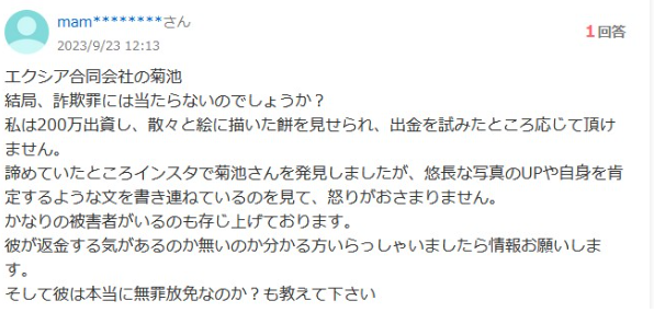 エクシア合同会社の菊池
結局、詐欺罪には当たらないのでしょうか?
1回答
私は200万出資し、 散々と絵に描いた餅を見せられ、 出金を試みたところ応じて頂け ません。
諦めていたところインスタで菊池さんを発見しましたが、 悠長な写真のUPや自身を肯 定するような文を書き連ねているのを見て、怒りがおさまりません。
かなりの被害者がいるのも存じ上げております。
彼が返金する気があるのか無いのか分かる方いらっしゃいましたら情報お願いしま
す。
そして彼は本当に無罪放免なのか? も教えて下さい