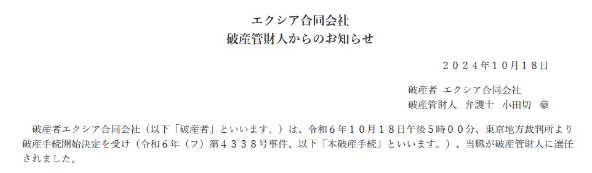 
エクシア合同会社
破産管財人からのお知らせ
2024年10月18日
破産者エクシア合同会社
破產管財人 弁護士 小田切 豪
破産者エクシア合同会社 (以下 「破産者」 といいます。)は、 令和6年10月18日午後5時00分、 東京地方裁判所より 破産手続開始決定を受け (令和6年(7) 第4338号事件、以下「本破産手続」 といいます。) 当職が破産管財人に選任 されました。
