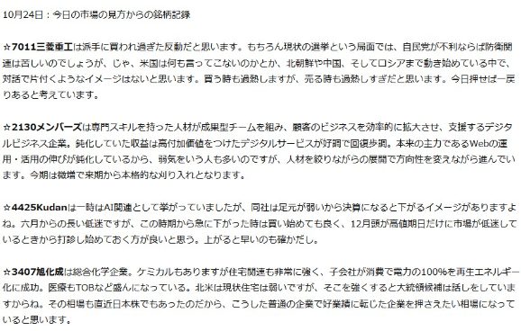 
10月24日 今日の市場の見方からの銘柄記録
7011三菱重工は派手に買われ過ぎた反動だと思います。 もちろん現状の選挙という局面では、自民党が不利ならば防衛関 連は苦しいのでしょうが、じゃ、米国は何も言ってこないのかとか、 北朝鮮や中国、 そしてロシアまで動き始めている中で 対話で片付くようなイメージはないと思います。 買う時も過熱しますが、 売る時も過熱しすぎだと思います。 今日押せば一戻 りあると考えています。
☆2130メンバーズは専門スキルを持った人材が成果型チームを組み、 顧客のビジネスを効率的に拡大させ、 支援するデジタ ルビジネス企業。 鈍化していた収益は高付加価値をつけたデジタルサービスが好調で回復歩調。 本来の主力であるWebの運 用・活用の伸びが鈍化しているから、弱気をいう人も多いのですが、 人材を絞りながらの展開で方向性を変えながら進んでい ます。 今期は微増で来期から本格的な刈り入れとなります。
☆4425Kudanは一時はAI関連として挙がっていましたが、同社は足元が弱いから決算になると下がるイメージがありますよ ね。 六月からの長い低迷ですが、 この時期から急に下がった時は買い始めても良く、 12月頭が高値期日だけに市場が低迷して いるときから打診し始めておく方が良いと思う。 上がると早いのも確かだし。
3407旭化成は総合化学企業。 ケミカルもありますが住宅関連も非常に強く、 子会社が消費で電力の100%を再生エネルギー 化に成功。 医療もTOBなど盛んになっている。 北米は現状住宅は弱いですが、 そこを強くすると大統領候補は話しをしていま すからね。 その相場も直近日本株でもあったのだから、こうした普通の企業で好業績に転じた企業を押さえたい相場になって いると思います。