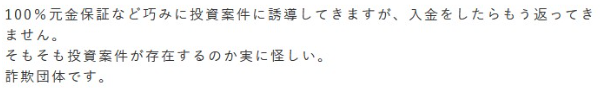 100％元金保証などうまい投資案件に誘導してきますが、入金をしたらもう返ってきません。
そもそも投資案件が存在するのか実に怪しい。
詐欺団体です。