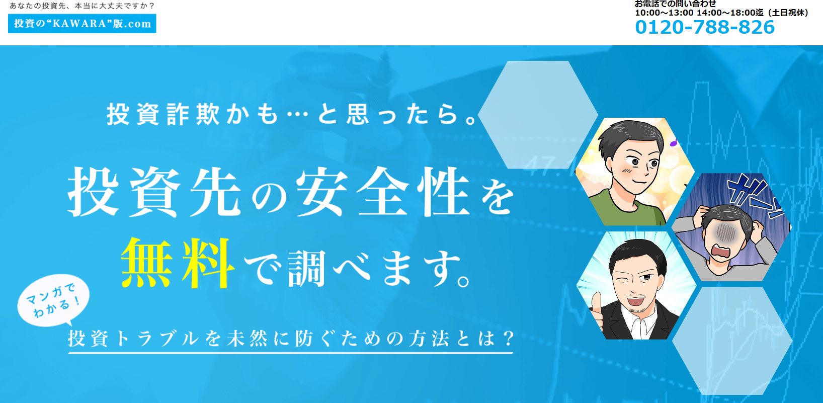 上部：
「あなたの投資先、本当に大丈夫ですか？」
「投資の"KAWARA"版.com」
「お電話でのお問い合わせ 10:00～13:00 14:00～18:00迄（土日祝休）」
「0120-788-826」
メイン部分：
「投資詐欺かも…と思ったら。」
「投資先の安全性を無料で調べます。」
「マンガでわかる！」
「投資トラブルを未然に防ぐための方法とは？」