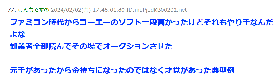 ファミコン時代からコーエーのソフトは一段と高かったけど、それもやり手なんだよな。
卸業者全部読んでその場でオークションさせた。元手があったから金持ちになったのではなく才覚があった典型例。
