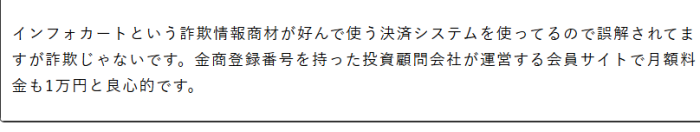 インフォーカートという詐欺情報商材が好んで使う決済システムを使っているので誤解されてますが詐欺じゃないです。金商登録番号を持った投資顧問会社が運営する会員サイトで月額料金も1万円と良心的です。