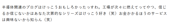 半導体関連のブログはけっこうおもしろかったっすわ。工場が次々に燃えてってやつ、信じるか信じないかはあなた次第的なシリーズはけっこうすき（笑）お金がかるほうのサービスは興味ないから知らん（笑）