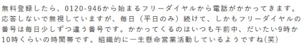 無料登録したら、0120-946から始まるフリーダイヤルから電話がかかってきます。応答しないで無視していますが、毎日（平日のみ）続けて、しかもフリーダイヤルの番号は毎日少しずつ違う番号です。かかってくるのはいつも午前中、だいたい9時か10時くらいの時間帯です。組織的に二三名が営業活動しているようです。（笑）
