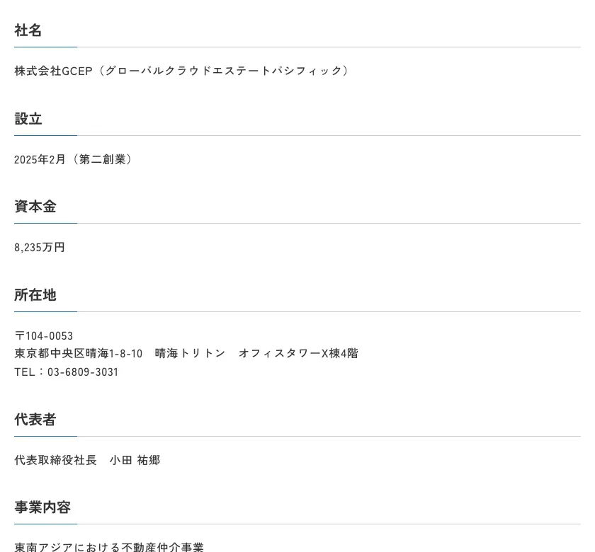 株式会社GCEP公式サイトの会社概要。社名 株式会社GCEP(グローバルクラウドエステートパシフィック)、設立 2025年2月(第二創業)、資本金 8,235万円、所在地 東京都中央区晴海1-8-10 晴海トリトン オフィスタワーX棟4階、TEL 03-6809-3031、代表取締役社長 小田祐郷、事業内容 東南アジアにおける不動産仲介事業