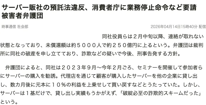 時事通信の記事「サーバー販社の預託法違反、消費者庁に業務停止命令など要請 被害者弁護団」2026年4月14日。同社は2023年9月〜今年2月ごろセミナーで勧誘し、サーバーは1基だけで貸し出し実績もうかがえず、破綻必至の詐欺的スキームだったと弁護団が述べたと記載されている