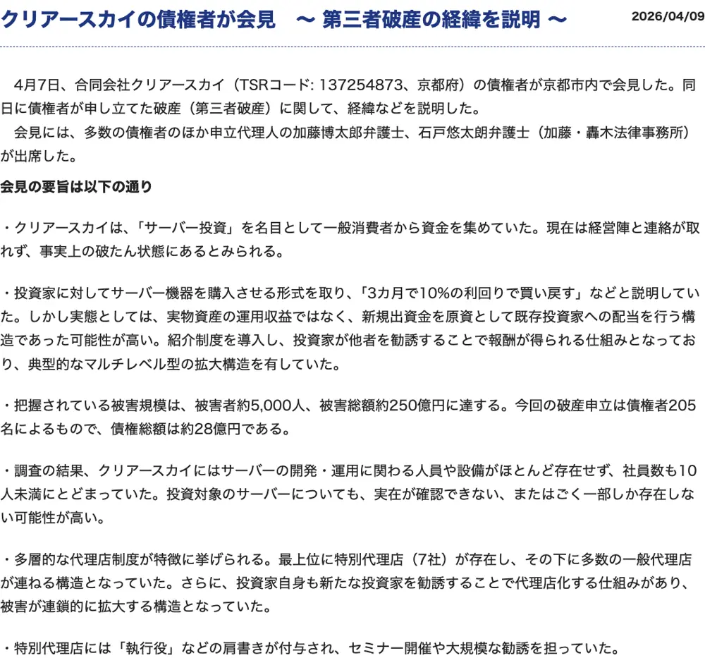 東京商工リサーチの記事「クリアースカイの債権者が会見~第三者破産の経緯を説明~」2026年4月9日。会見の要旨として、経営陣と連絡が取れず事実上の破たん状態、3カ月で10%の利回りで買い戻すと説明、被害者約5,000人・被害総額約250億円、破産申立は債権者205名・債権総額約28億円、サーバーの実在が確認できない、特別代理店7社の多層的な代理店制度と記載されている