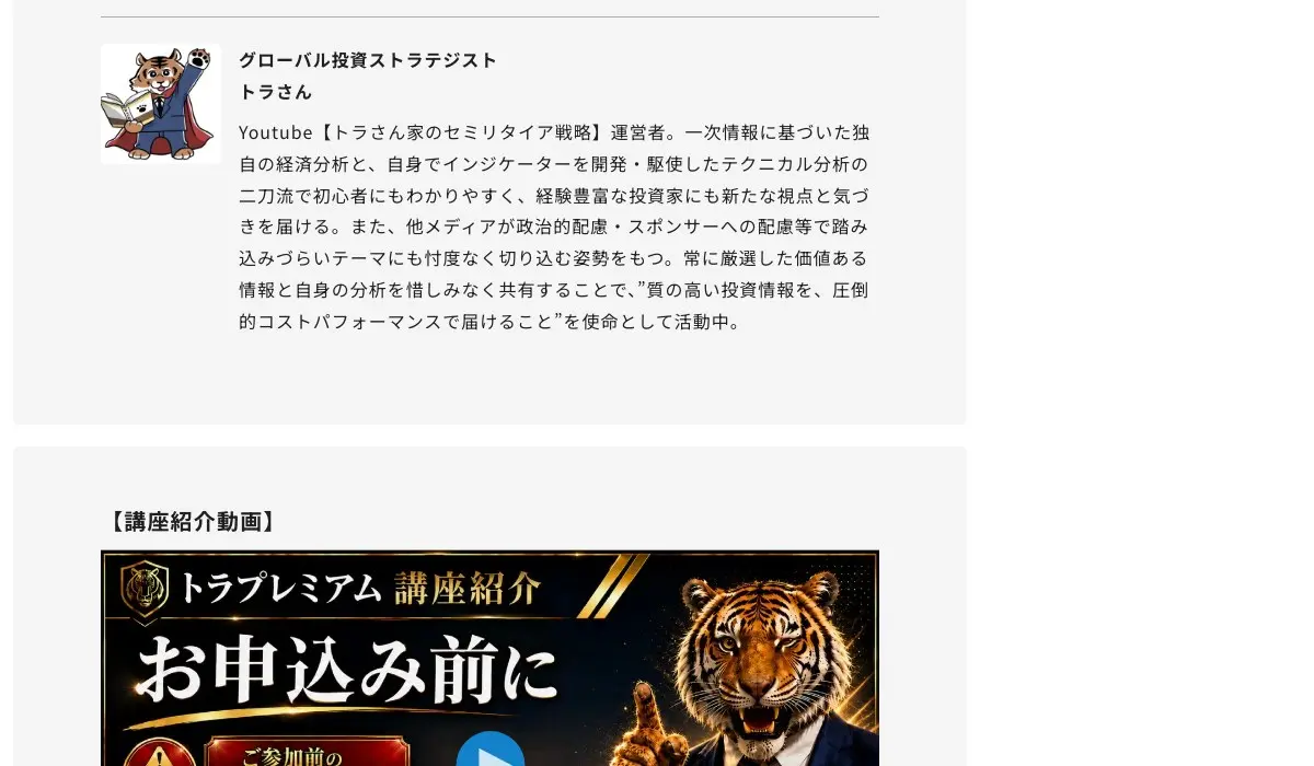Fincs「トラプレミアム(投資戦略研究所)」の講師紹介。トラのキャラクター画像に「グローバル投資ストラテジスト トラさん」、Youtube【トラさん家のセミリタイア戦略】運営者。一次情報に基づいた独自の経済分析と、自身でインジケーターを開発・駆使したテクニカル分析の二刀流、他メディアが政治的配慮・スポンサーへの配慮等で踏み込みづらいテーマにも忖度なく切り込む姿勢をもつ、と書かれている。下に【講座紹介動画】「トラプレミアム 講座紹介 お申込み前に」のサムネイル