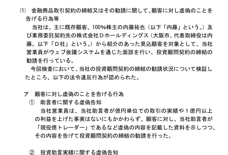 四国財務局の処分文(1)ア①助言者に関する虚偽告知。当社助言者が億円単位での取引の実績や1億円以上の利益を上げた事実はないにもかかわらず「現役億トレーダー」であるなど虚偽の内容を記載した資料を示して勧誘した、②(a)実際に助言した事実がない銘柄について短期急騰株の的中実績として記載した資料を提示した、と記載
