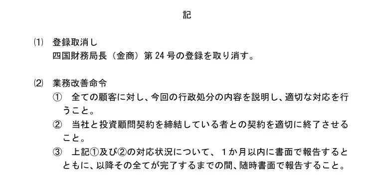 処分の内容。(1)登録取消し 四国財務局長（金商）第24号の登録を取り消す、(2)業務改善命令 全ての顧客に処分の内容を説明し適切な対応を行うこと、投資顧問契約を適切に終了させること、1か月以内に書面で報告し完了まで随時報告すること