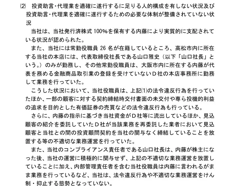 四国財務局の処分文(2)人的構成・体制。当社は発行済株式100％を保有する内藤により実質的に支配され、常勤役職員26名のうち高松市の本店には代表取締役社長の山口雅史のみが勤務し、その他は大阪市の内藤が代表を務める無登録のD社の事務所に勤務、内藤の指示で当社資金がD社等に流出、コンプライアンス責任者の山口社長は内藤が株主になった後運営に積極的に関与せず不適切な業務運営を放置、と記載