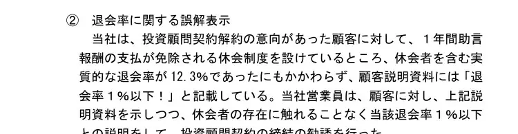 四国財務局の処分文イ②退会率に関する誤解表示。投資顧問契約解約の意向があった顧客に1年間助言報酬の支払が免除される休会制度を設けており、休会者を含む実質的な退会率が12.3％であったにもかかわらず、顧客説明資料には「退会率１％以下！」と記載し、休会者の存在に触れることなく説明して勧誘した、と記載