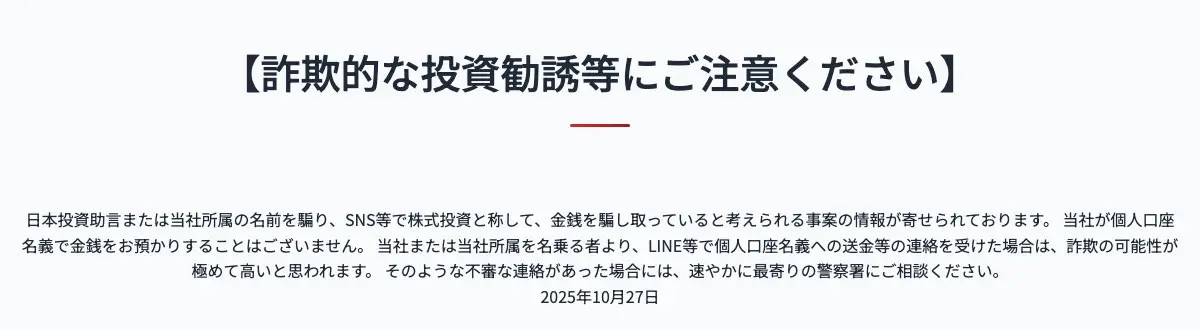 日本投資助言株式会社サイトの【詐欺的な投資勧誘等にご注意ください】の告知。日本投資助言または当社所属の名前を騙りSNS等で株式投資と称して金銭を騙し取っていると考えられる事案の情報が寄せられている、当社が個人口座名義で金銭をお預かりすることはない、不審な連絡は最寄りの警察署に相談を、と書かれ、日付は2025年10月27日
