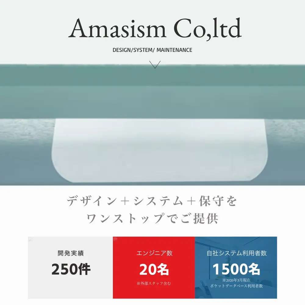 Amasism株式会社の公式サイトトップ。Amasism Co,ltd DESIGN/SYSTEM/MAINTENANCE、デザイン＋システム＋保守をワンストップでご提供、開発実績250件、エンジニア数20名（外部スタッフ含む）、自社システム利用者数1500名（2020年3月現在）