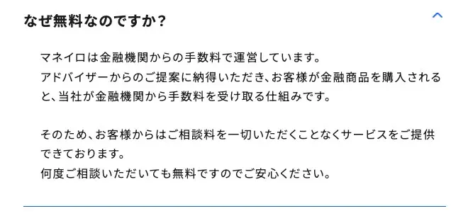 マネイロ公式FAQ「なぜ無料なのですか？」の回答。マネイロは金融機関からの手数料で運営しています。アドバイザーからのご提案に納得いただき、お客様が金融商品を購入されると、当社が金融機関から手数料を受け取る仕組みです、と記載