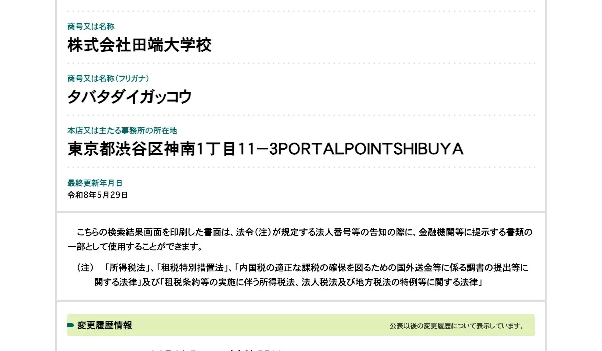 国税庁法人番号公表サイトの株式会社田端大学校のページ。商号又は名称は株式会社田端大学校、フリガナはタバタダイガッコウ、本店又は主たる事務所の所在地は東京都渋谷区神南1丁目11-3PORTALPOINTSHIBUYA、最終更新年月日は令和8年5月29日と表示されている
