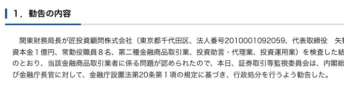 証券取引等監視委員会の勧告文「1.勧告の内容」。関東財務局長が匠投資顧問株式会社（東京都千代田区、法人番号2010001092059、代表取締役矢野英明、資本金1億円、常勤役職員8名、第二種金融商品取引業、投資助言・代理業、投資運用業）を検査した結果、行政処分を行うよう勧告したと記載