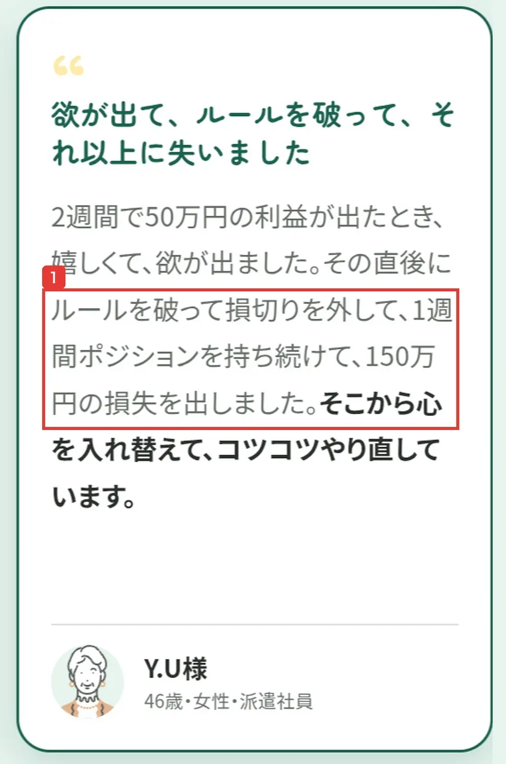 申込ページの受講生の声。欲が出て、ルールを破って、それ以上に失いました。2週間で50万円の利益が出たあと、損切りを外して1週間ポジションを持ち続け、150万円の損失を出しました。Y.U様 46歳・女性・派遣社員