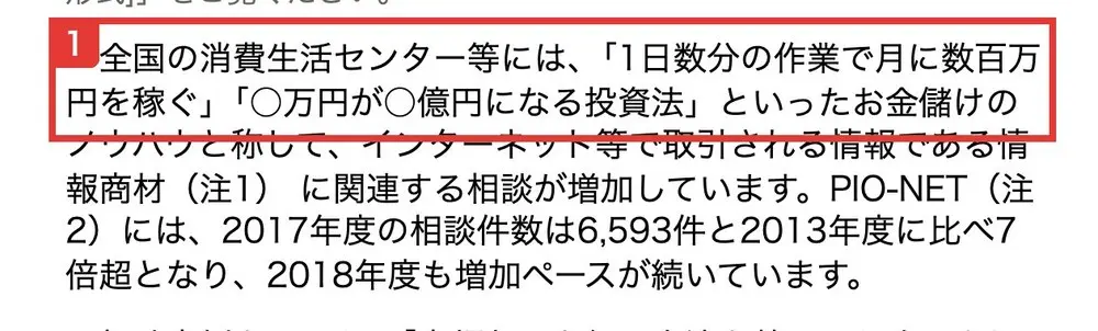 国民生活センターの発表。全国の消費生活センター等には、1日数分の作業で月に数百万円を稼ぐ、○万円が○億円になる投資法といったお金儲けのノウハウと称して、インターネット等で取引される情報である情報商材に関連する相談が増加していますと書かれている