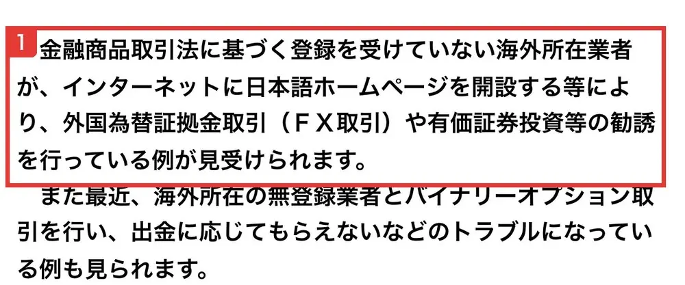 金融庁の無登録の海外所在業者による勧誘にご注意くださいのページ。金融商品取引法に基づく登録を受けていない海外所在業者が、インターネットに日本語ホームページを開設する等により、FX取引や有価証券投資等の勧誘を行っている例が見受けられます。また最近、海外所在の無登録業者とバイナリーオプション取引を行い、出金に応じてもらえないなどのトラブルになっている例も見られますと書かれている