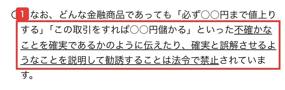 金融庁の“オイシイ投資話”にご注意のページの本文。どんな金融商品であっても「必ず○○円まで値上りする」「この取引をすれば○○円儲かる」といった不確かなことを確実であるかのように伝えたり、確実と誤解させるようなことを説明して勧誘することは法令で禁止されていますと書かれている