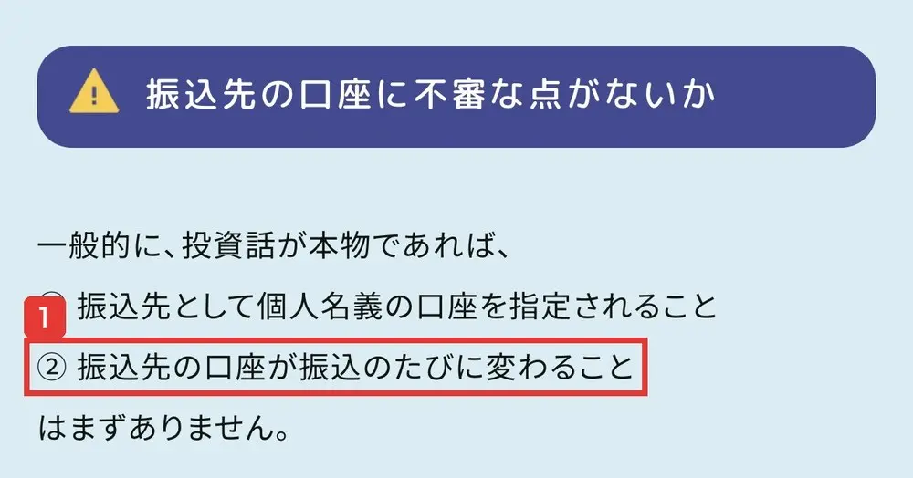 警察庁のSNS型投資詐欺のページの振込先の口座に不審な点がないか。一般的に、投資話が本物であれば、振込先として個人名義の口座を指定されること、振込先の口座が振込のたびに変わることはまずありませんと書かれている