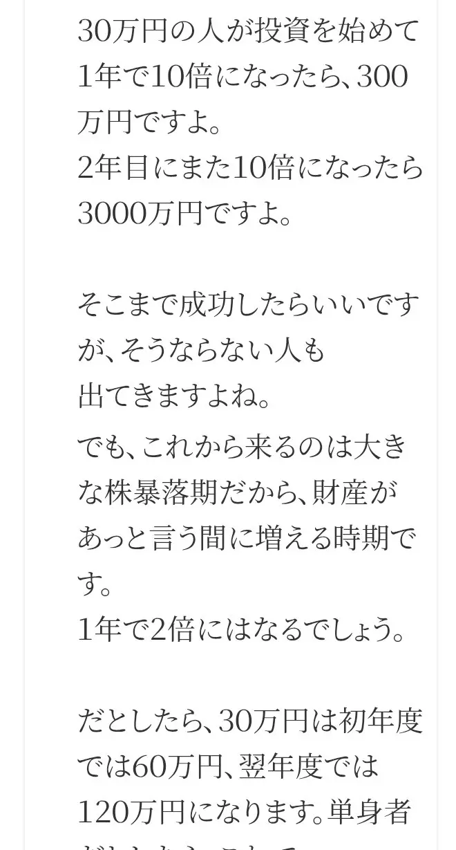 FAQの答え。30万円の人が1年で10倍なら300万円、2年目にまた10倍なら3000万円、そうならない人も出てきますよね、これから来るのは大きな株暴落期、1年で2倍にはなるでしょう、30万円は初年度60万円、翌年度120万円と書かれている