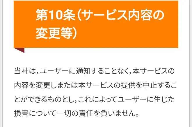 投資部の利用規約の第10条。当社はユーザーに通知することなく本サービスの内容を変更し、または本サービスの提供を中止することができ、これによって生じた損害について一切の責任を負いませんと書かれている