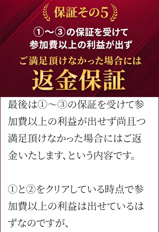 販売ページの保証その5。①〜③の保証を受けて参加費以上の利益が出ず、ご満足頂けなかった場合には返金保証と書かれている