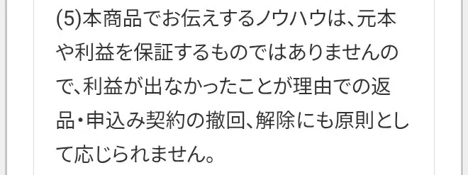 特定商取引法に基づく表示の(5)。本商品でお伝えするノウハウは元本や利益を保証するものではありませんので、利益が出なかったことが理由での返品・申込み契約の撤回、解除にも原則として応じられません
